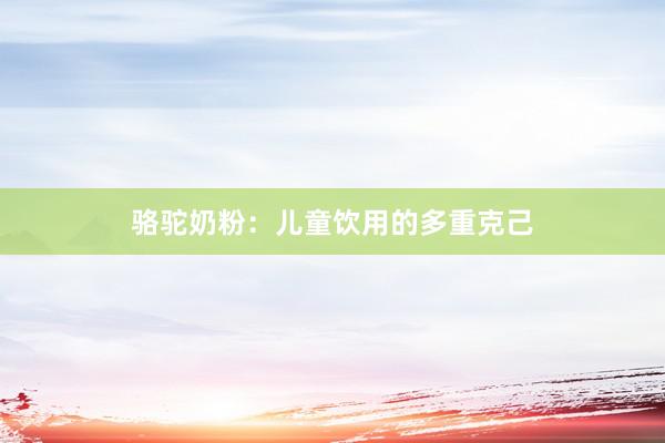 骆驼奶粉：儿童饮用的多重克己